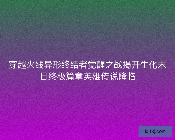 穿越火线异形终结者觉醒之战揭开生化末日终极篇章英雄传说降临