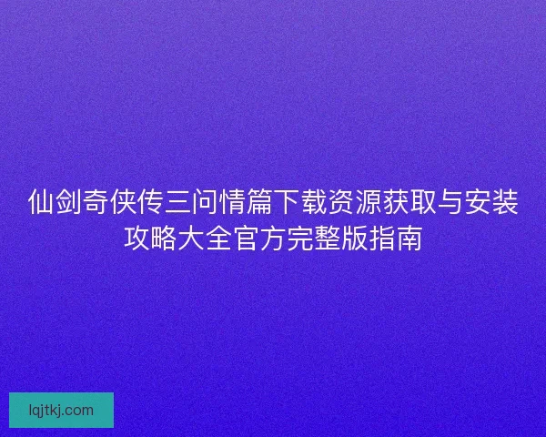 仙剑奇侠传三问情篇下载资源获取与安装攻略大全官方完整版指南